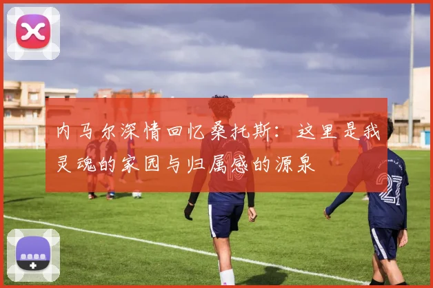 内马尔深情回忆桑托斯：这里是我灵魂的家园与归属感的源泉