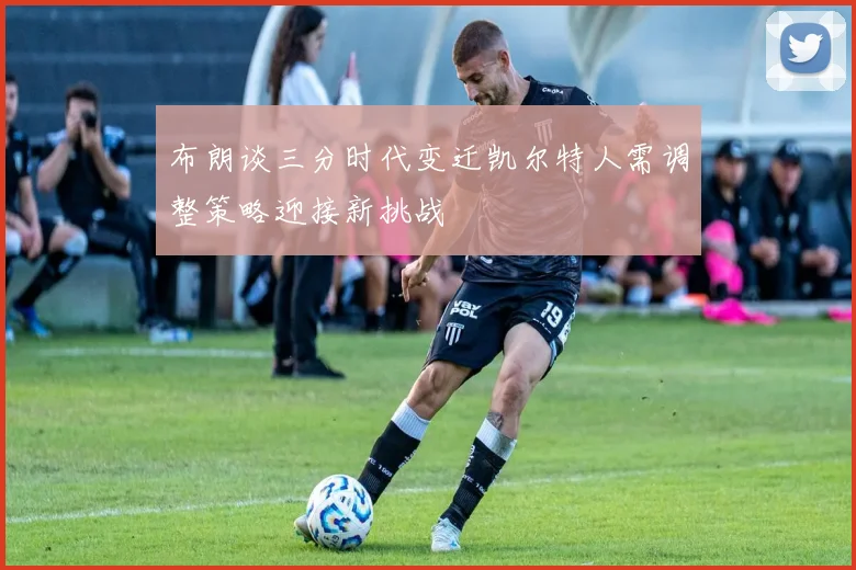 布朗谈三分时代变迁凯尔特人需调整策略迎接新挑战