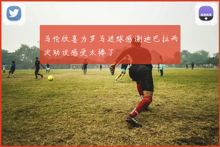 马伦欣喜为罗马进球感谢迪巴拉两次助攻感受太棒了