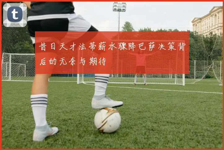 昔日天才法蒂薪水骤降巴萨决策背后的无奈与期待