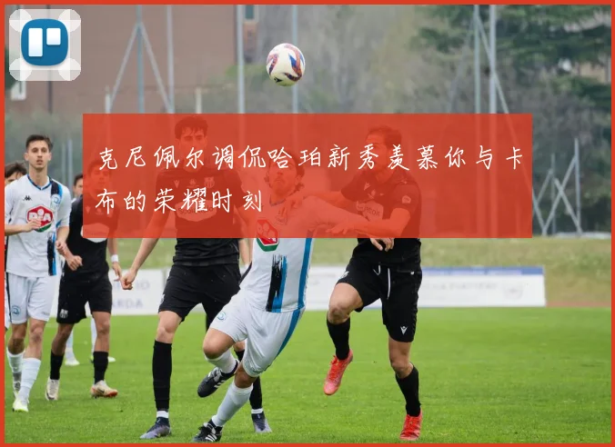 克尼佩尔调侃哈珀新秀羡慕你与卡布的荣耀时刻