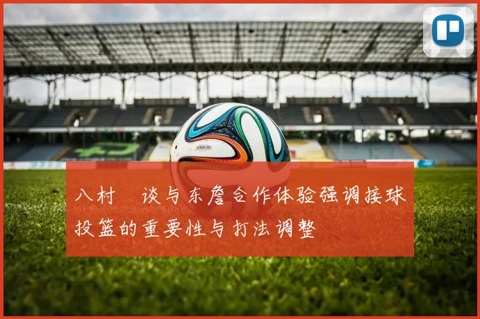 八村塁谈与东詹合作体验强调接球投篮的重要性与打法调整