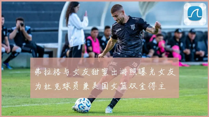 弗拉格与女友甜蜜出游照曝光女友为杜克球员兼美国女篮双金得主
