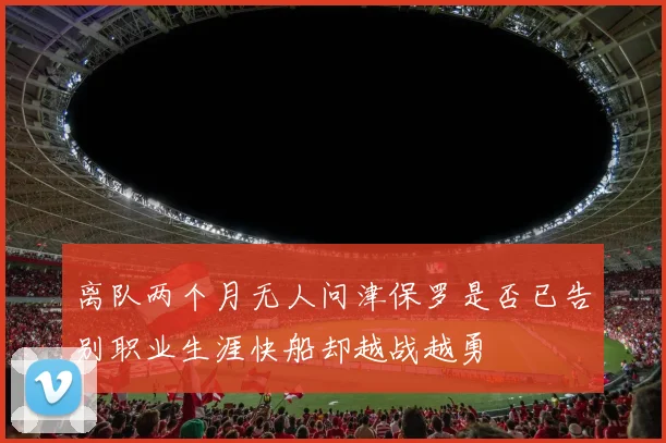 离队两个月无人问津保罗是否已告别职业生涯快船却越战越勇