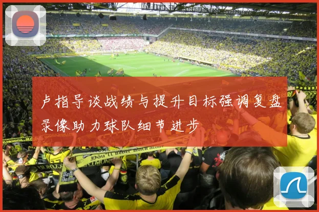 卢指导谈战绩与提升目标强调复盘录像助力球队细节进步