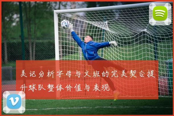 美记分析字母与文班的完美契合提升球队整体价值与表现