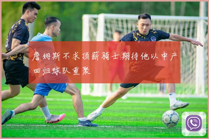 詹姆斯不求顶薪骑士期待他以中产回归球队重聚