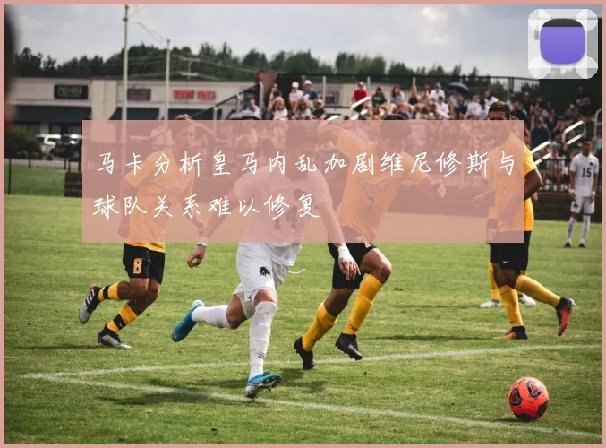 马卡分析皇马内乱加剧维尼修斯与球队关系难以修复