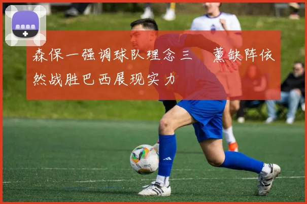 森保一强调球队理念三笘薰缺阵依然战胜巴西展现实力