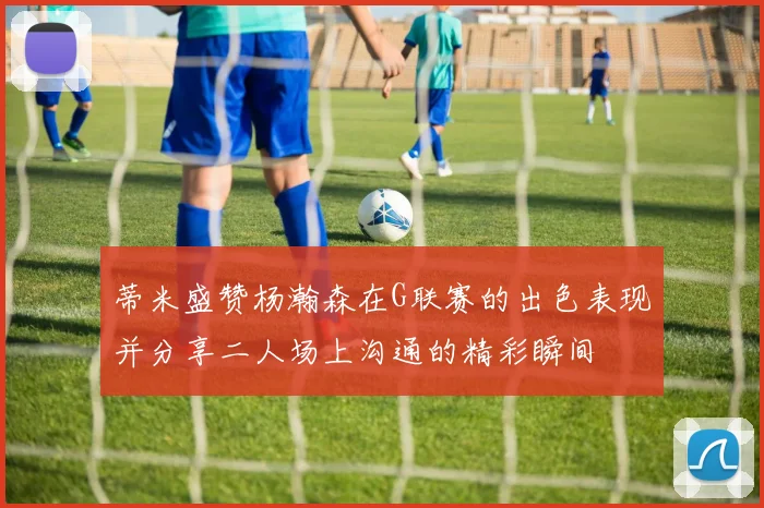 蒂米盛赞杨瀚森在G联赛的出色表现并分享二人场上沟通的精彩瞬间