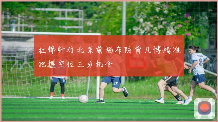 杜锋针对北京前场布防曾凡博精准把握空位三分机会