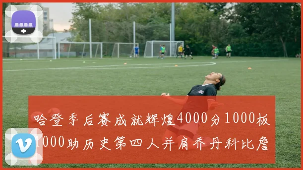 哈登季后赛成就辉煌4000分1000板1000助历史第四人并肩乔丹科比詹姆斯